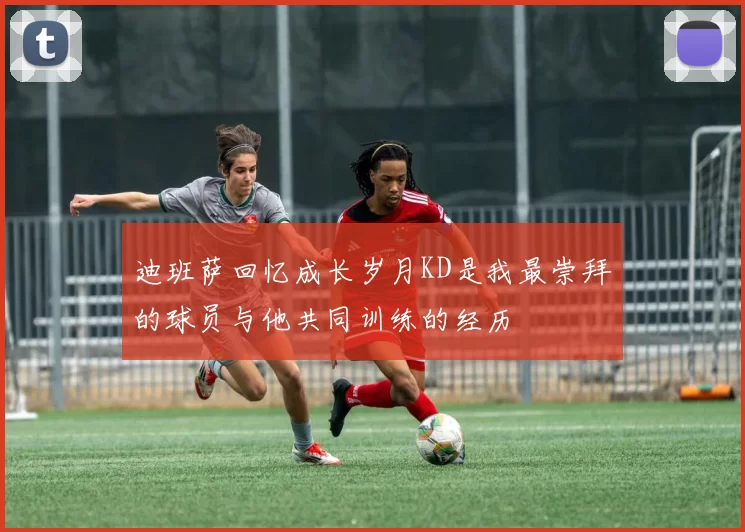 迪班萨回忆成长岁月KD是我最崇拜的球员与他共同训练的经历