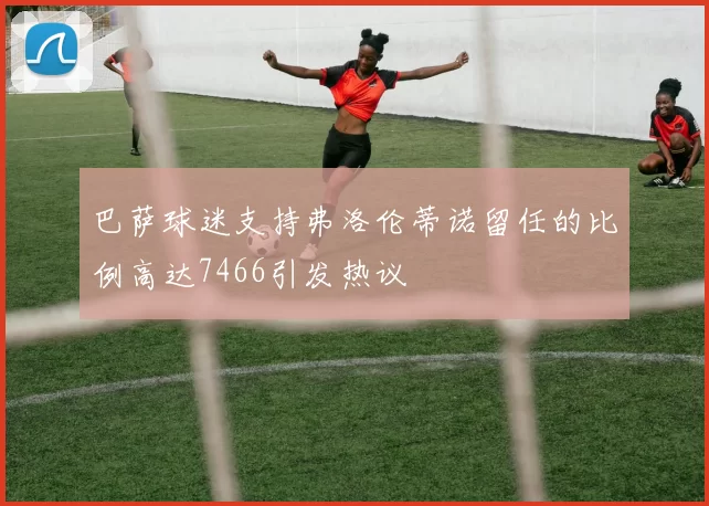 巴萨球迷支持弗洛伦蒂诺留任的比例高达7466引发热议