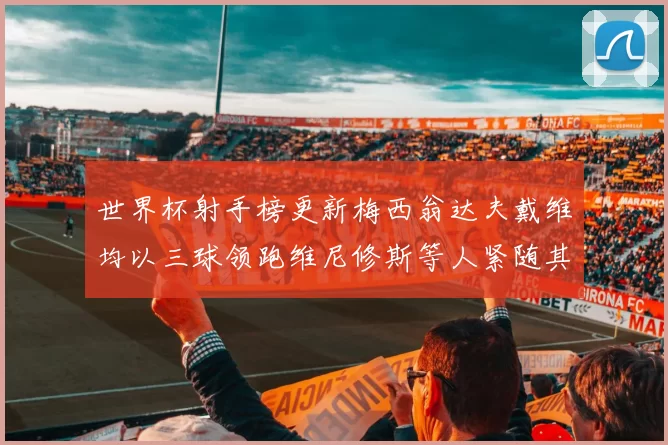 世界杯射手榜更新梅西翁达夫戴维均以三球领跑维尼修斯等人紧随其后