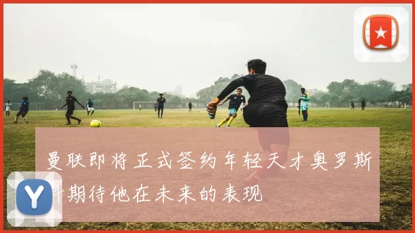 曼联即将正式签约年轻天才奥罗斯科期待他在未来的表现