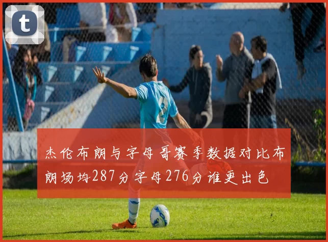 杰伦布朗与字母哥赛季数据对比布朗场均287分字母276分谁更出色