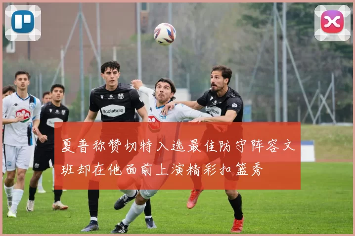 夏普称赞切特入选最佳防守阵容文班却在他面前上演精彩扣篮秀