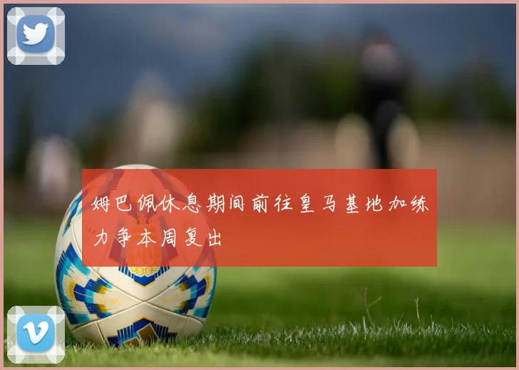 姆巴佩休息期间前往皇马基地加练力争本周复出