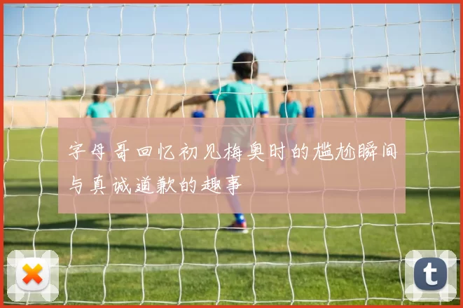 字母哥回忆初见梅奥时的尴尬瞬间与真诚道歉的趣事