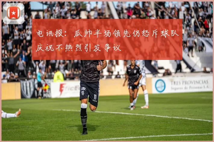 电讯报：瓜帅半场领先仍怒斥球队庆祝不热烈引发争议
