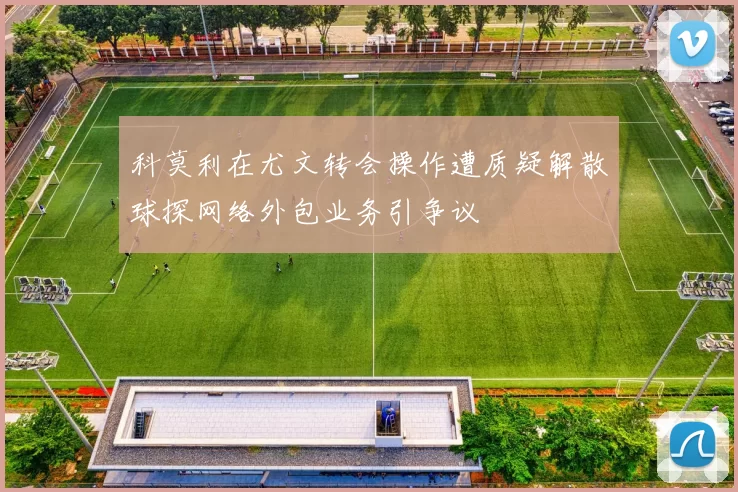 科莫利在尤文转会操作遭质疑解散球探网络外包业务引争议