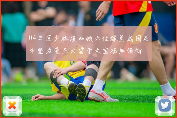 04年国少辉煌回顾六位球员成国足中坚力量王大雷于大宝杨旭领衔