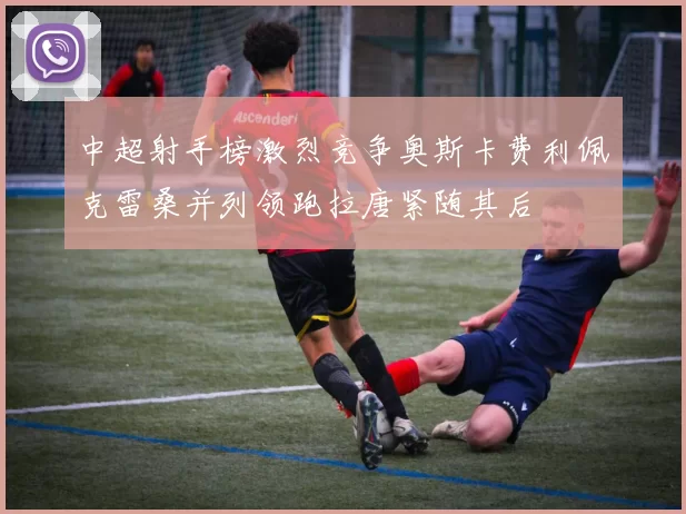 中超射手榜激烈竞争奥斯卡费利佩克雷桑并列领跑拉唐紧随其后