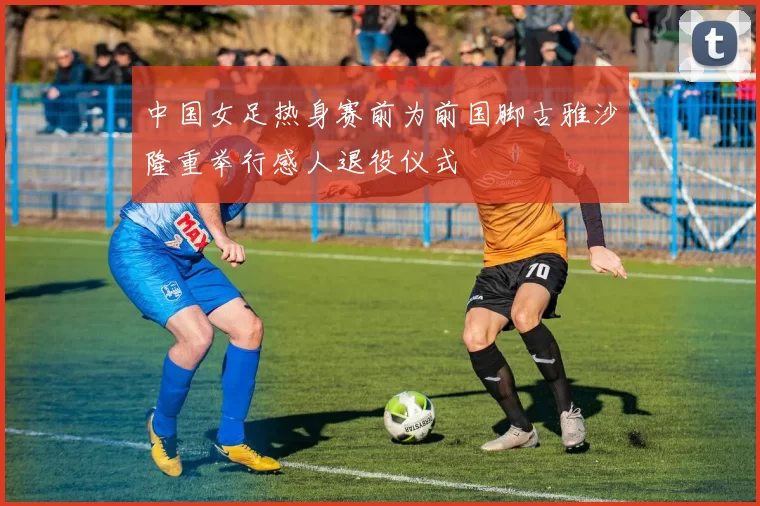 中国女足热身赛前为前国脚古雅沙隆重举行感人退役仪式