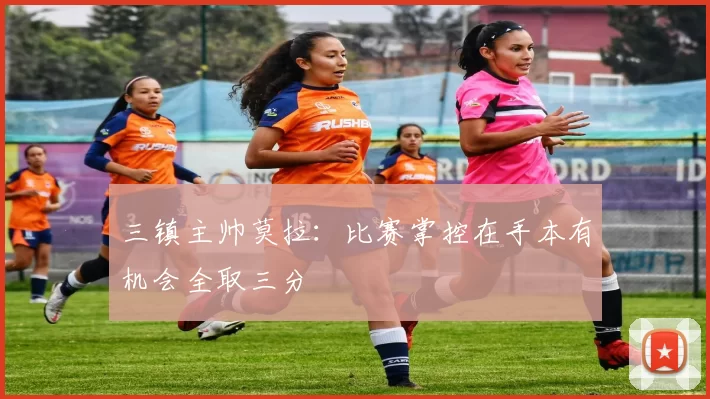 三镇主帅莫拉：比赛掌控在手本有机会全取三分