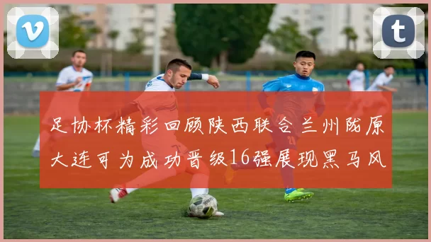 足协杯精彩回顾陕西联合兰州陇原大连可为成功晋级16强展现黑马风采