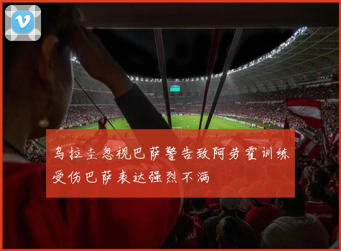 乌拉圭忽视巴萨警告致阿劳霍训练受伤巴萨表达强烈不满