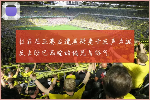拉菲尼亚赛后遭质疑妻子发声力挺反击盼巴西输的偏见与俗气